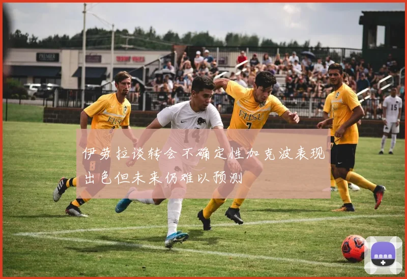 伊劳拉谈转会不确定性加克波表现出色但未来仍难以预测