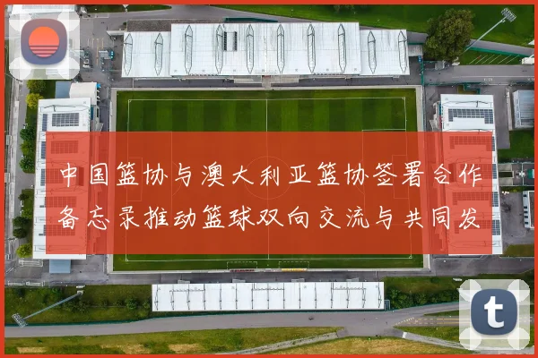 中国篮协与澳大利亚篮协签署合作备忘录推动篮球双向交流与共同发展