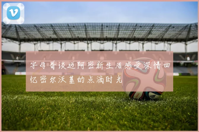 字母哥谈迈阿密新生活感受深情回忆密尔沃基的点滴时光