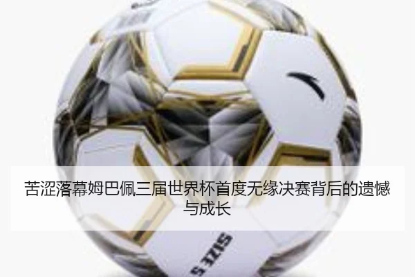 苦涩落幕姆巴佩三届世界杯首度无缘决赛背后的遗憾与成长