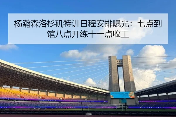 杨瀚森洛杉矶特训日程安排曝光：七点到馆八点开练十一点收工