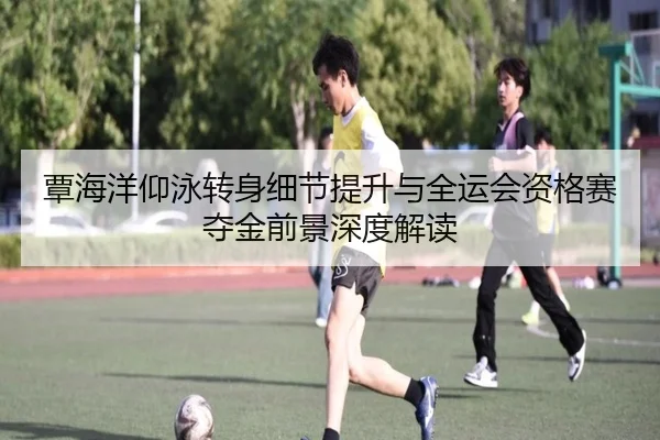 覃海洋仰泳转身细节提升与全运会资格赛夺金前景深度解读